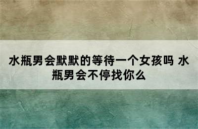 水瓶男会默默的等待一个女孩吗 水瓶男会不停找你么